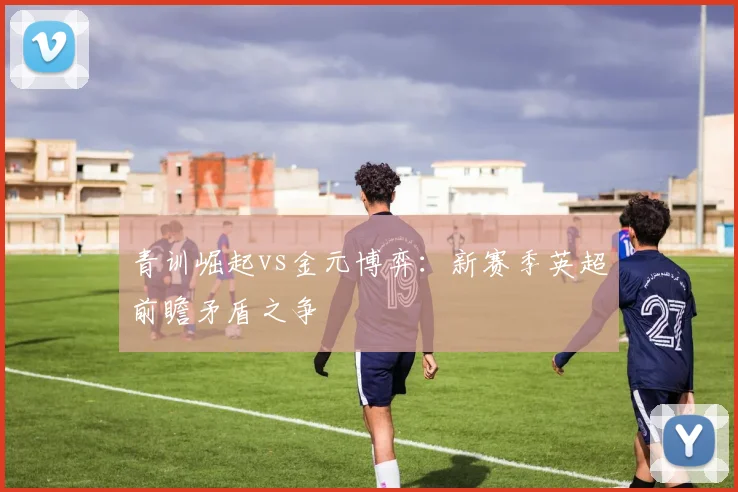 青训崛起vs金元博弈：新赛季英超前瞻矛盾之争
