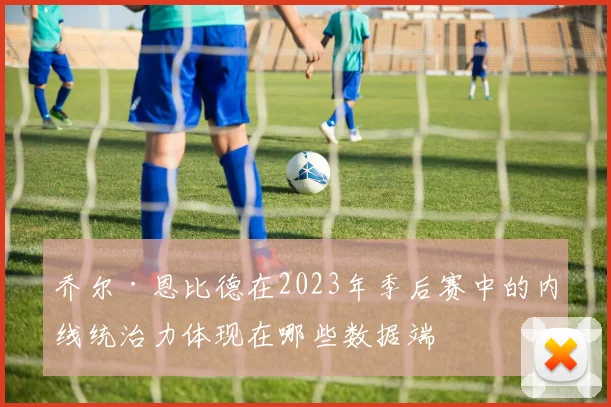 乔尔·恩比德在2023年季后赛中的内线统治力体现在哪些数据端