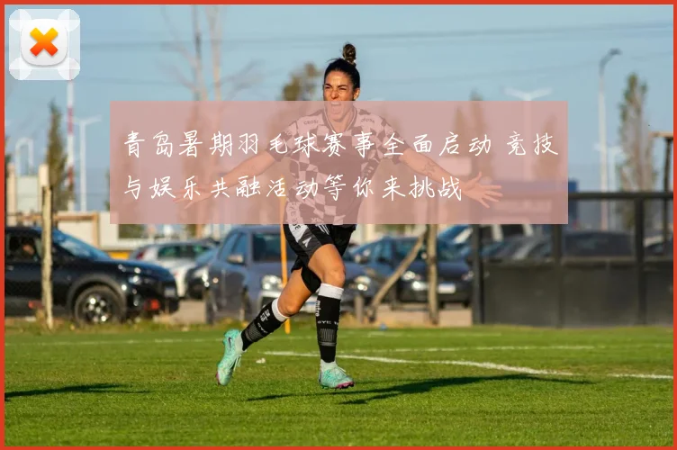 青岛暑期羽毛球赛事全面启动 竞技与娱乐共融活动等你来挑战